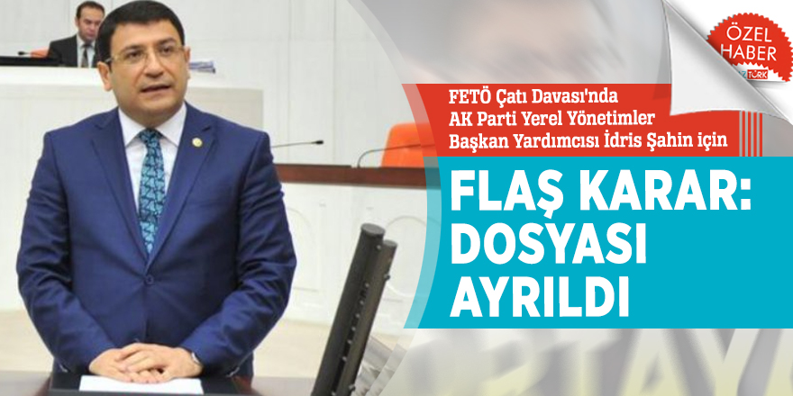 FETÃ ÃatÄ± DavasÄ±'nda AK Parti Yerel YÃ¶netimler BaÅkan YardÄ±mcÄ±sÄ± Ä°dris Åahin iÃ§in FLAÅ karar: DosyasÄ± ayrÄ±ldÄ±